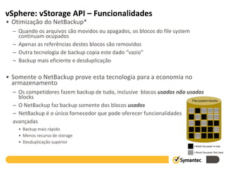 vSphere: vStorage API – Funcionalidades
• Otimização do NetBackup*
  – Quando os arquivos são movidos ou apagados, os blocos do file system
    continuam ocupados
  – Apenas as referências destes blocos são removidos
  – Outra tecnologia de backup copia este dado “vazio”
  – Backup mais eficiente e desduplicação

• Somente o NetBackup prove esta tecnologia para a economia no
  armazenamento
  – Os competidores fazem backup de tudo, inclusive blocos usados não usados
    blocks
                                                                        File system blocks
  – O NetBackup faz backup somente dos blocos usados
  – NetBackup é o único fornecedor que pode oferecer funcionalidades
  avançadas
    • Backup mais rápido
    • Menos recurso de storage
    • Desduplicação superior
                                                                               = Block Occupied: In Use

                                                                               = Block Occupied: Not Used
 
