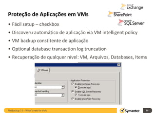 Proteção de Aplicações em VMs
• Fácil setup – checkbox
• Discoveru automático de aplicação via VM intelligent policy
• VM backup constitente de aplicação
• Optional database transaction log truncation
• Recuperação de qualquer nível: VM, Arquivos, Databases, Items




NetBackup 7.5 - What's new for VMs                              50
 