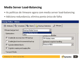 Media Server Load-Balancing
• As políticas de Vmware agora com media server load-balancing
• Adiciona redundancia; elimina ponto único de falha




NetBackup 7.5 - What's new for VMs                               56
 