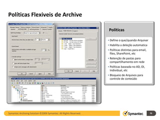 Políticas Flexiveis de Archive

                                                                    Políticas

                                                                   • Define o que/quando Arquivar
                                                                   • Habilita a deleção automatica
                                                                   • Políticas distintas para email,
                                                                     files, SharePoint, etc
                                                                   • Retenção de pastas para
                                                                     compartilhamento em rede
                                                                   • Políticas baseada no AD, OI,
                                                                     Individual, etc
                                                                   • Bloqueio de Arquivos para
                                                                     controle de conteúdo




Symantec Archiving Solution ©2009 Symantec. All Rights Reserved.                                       70
 