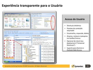 Experiência transparente para o Usuário


                                                                    Acesso do Usuário

                                                                    • Shortcuts dinâmico
                                                                    • Preview do conteúdo
                                                                      arquivado
                                                                    • Encamanha, responde, deleta
                                                                    • Arquiva, restaura e pesquisa
                                                                      via toolbar/menus
                                                                    • Opcional de client-less
                                                                      deployment (“Universal
                                                                      Shortcuts”)
                                                                    • Suporte para Domino e
                                                                      Outlook Web Access




 Symantec Archiving Solution ©2009 Symantec. All Rights Reserved.                                71
 
