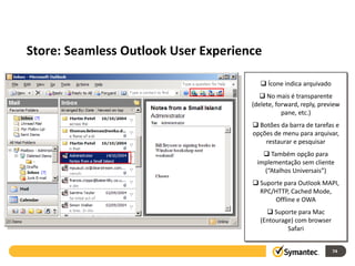 Experiência transparente para o Outlook
 Store: Seamless Outlook User Experience

                                              Ícone indica arquivado
                                             No mais é transparente
                                          (delete, forward, reply, preview
                                                     pane, etc.)
                                           Botões da barra de tarefas e
                                          opções de menu para arquivar,
                                              restaurar e pesquisar
                                              Também opção para
                                           implementação sem cliente
                                             (“Atalhos Universais”)
                                           Suporte para Outlook MAPI,
                                            RPC/HTTP, Cached Mode,
                                                 Offline e OWA
                                                Suporte para Mac
                                             (Entourage) com browser
                                                      Safari


                                                                        74
 