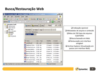 Busca/Restauração Web



                               Indexação opcional
                         Metadados de arquivo e conteúdo
                          Mais de 250 tipos de arquivos
                                    suportados
                             Busca baseada em Web
                            Restauração com interface
                                     amigável
                         Archive Explorer (Visualização em
                            pastas com interface Web)




                                                        79
 