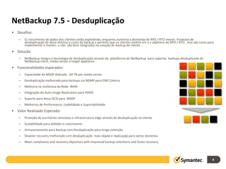 NetBackup 7.5 - Desduplicação
• Desafios:
   –   O crescimento de dados dos clientes estão explodindo, enquanto aumenta a demanda de RPO / RTO menor. Produtos de
       desduplicação de disco diminui o custo do backup e permitir que os clientes melhor em o s objetivos de RPO / RTO , mas são caros para
       implementar e manter, e não são bem integrados na solução de backup de cliente .
• Solução:
   –   NetBackup integra a tecnologia de desduplicação através da plataforma do NetBackup para suportar backups desduplicado do
       NetBackup client, media server e target appliance.
• Funcionalidades esperados:
   –   Capacidade do MSDP dobrada - 64 TB por media server
   –   Desduplicação melhorada para backups via NDMP para EMC Celerra
   –   Melhoria na resiliencia da Rede WAN
   –   Integração do Auto Image Replication para PDDO
   –   Suporte para disco iSCSI para MSDP
   –   Melhorias de Performance, Usabilidade e Suportabilidade
• Valor Realisado Esperado:
   –   Proteção de escritórios remoteos e infraestrutura edge através da desduplicação no cliente
   –   Scalabilidade para atebder o crescimento
   –   Armazenamento para Backup com Desduplicação para longo retenção
   –   Disaster recovery melhorado com desduplicação mais ráipda e replicaçãp para vários domínios
   –   Meet compliance and recovery objectives with improved backup retentions and faster recovery




                                                                                                                                           8
 