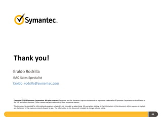 Thank you!
Eraldo Rodrilla
IMG Sales Specialist
Eraldo_rodrilla@symantec.com



Copyright © 2010 Symantec Corporation. All rights reserved. Symantec and the Symantec Logo are trademarks or registered trademarks of Symantec Corporation or its affiliates in
the U.S. and other countries. Other names may be trademarks of their respective owners.

This document is provided for informational purposes only and is not intended as advertising. All warranties relating to the information in this document, either express or implied,
are disclaimed to the maximum extent allowed by law. The information in this document is subject to change without notice.


                                                                                                                                                                                        89
 