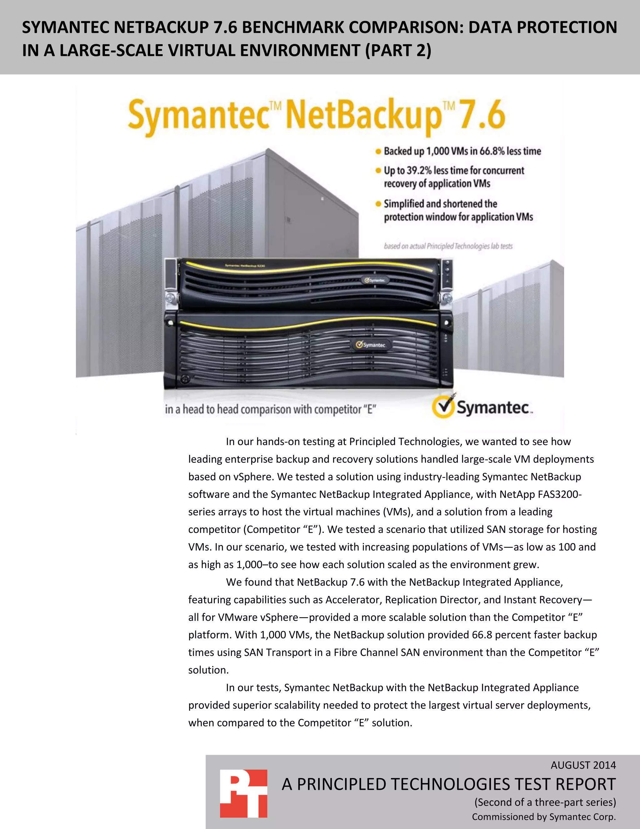 AUGUST 2014
A PRINCIPLED TECHNOLOGIES TEST REPORT
(Second of a three-part series)
Commissioned by Symantec Corp.
SYMANTEC NETBACKUP 7.6 BENCHMARK COMPARISON: DATA PROTECTION
IN A LARGE-SCALE VIRTUAL ENVIRONMENT (PART 2)
In our hands-on testing at Principled Technologies, we wanted to see how
leading enterprise backup and recovery solutions handled large-scale VM deployments
based on vSphere. We tested a solution using industry-leading Symantec NetBackup
software and the Symantec NetBackup Integrated Appliance, with NetApp FAS3200-
series arrays to host the virtual machines (VMs), and a solution from a leading
competitor (Competitor “E”). We tested a scenario that utilized SAN storage for hosting
VMs. In our scenario, we tested with increasing populations of VMs—as low as 100 and
as high as 1,000–to see how each solution scaled as the environment grew.
We found that NetBackup 7.6 with the NetBackup Integrated Appliance,
featuring capabilities such as Accelerator, Replication Director, and Instant Recovery—
all for VMware vSphere—provided a more scalable solution than the Competitor “E”
platform. With 1,000 VMs, the NetBackup solution provided 66.8 percent faster backup
times using SAN Transport in a Fibre Channel SAN environment than the Competitor “E”
solution.
In our tests, Symantec NetBackup with the NetBackup Integrated Appliance
provided superior scalability needed to protect the largest virtual server deployments,
when compared to the Competitor “E” solution.
 