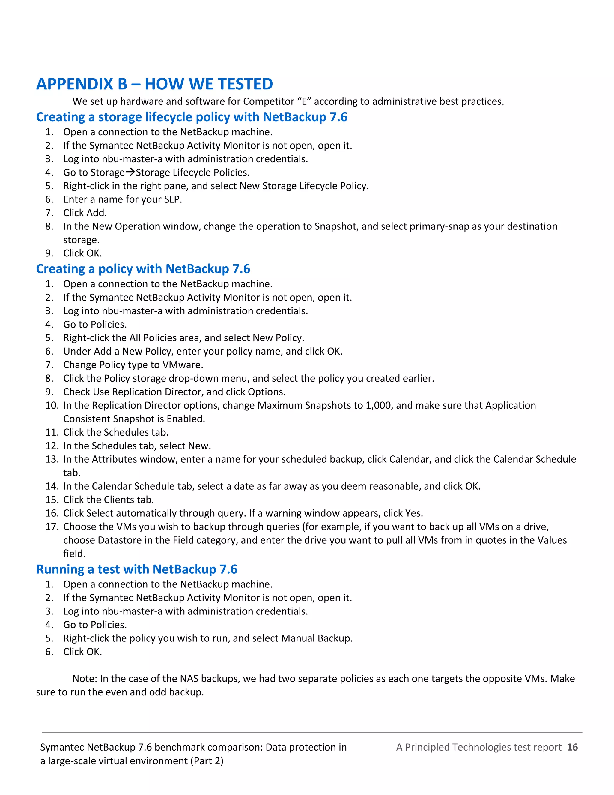 A Principled Technologies test report 16Symantec NetBackup 7.6 benchmark comparison: Data protection in
a large-scale virtual environment (Part 2)
APPENDIX B – HOW WE TESTED
We set up hardware and software for Competitor “E” according to administrative best practices.
Creating a storage lifecycle policy with NetBackup 7.6
1. Open a connection to the NetBackup machine.
2. If the Symantec NetBackup Activity Monitor is not open, open it.
3. Log into nbu-master-a with administration credentials.
4. Go to StorageStorage Lifecycle Policies.
5. Right-click in the right pane, and select New Storage Lifecycle Policy.
6. Enter a name for your SLP.
7. Click Add.
8. In the New Operation window, change the operation to Snapshot, and select primary-snap as your destination
storage.
9. Click OK.
Creating a policy with NetBackup 7.6
1. Open a connection to the NetBackup machine.
2. If the Symantec NetBackup Activity Monitor is not open, open it.
3. Log into nbu-master-a with administration credentials.
4. Go to Policies.
5. Right-click the All Policies area, and select New Policy.
6. Under Add a New Policy, enter your policy name, and click OK.
7. Change Policy type to VMware.
8. Click the Policy storage drop-down menu, and select the policy you created earlier.
9. Check Use Replication Director, and click Options.
10. In the Replication Director options, change Maximum Snapshots to 1,000, and make sure that Application
Consistent Snapshot is Enabled.
11. Click the Schedules tab.
12. In the Schedules tab, select New.
13. In the Attributes window, enter a name for your scheduled backup, click Calendar, and click the Calendar Schedule
tab.
14. In the Calendar Schedule tab, select a date as far away as you deem reasonable, and click OK.
15. Click the Clients tab.
16. Click Select automatically through query. If a warning window appears, click Yes.
17. Choose the VMs you wish to backup through queries (for example, if you want to back up all VMs on a drive,
choose Datastore in the Field category, and enter the drive you want to pull all VMs from in quotes in the Values
field.
Running a test with NetBackup 7.6
1. Open a connection to the NetBackup machine.
2. If the Symantec NetBackup Activity Monitor is not open, open it.
3. Log into nbu-master-a with administration credentials.
4. Go to Policies.
5. Right-click the policy you wish to run, and select Manual Backup.
6. Click OK.
Note: In the case of the NAS backups, we had two separate policies as each one targets the opposite VMs. Make
sure to run the even and odd backup.
 