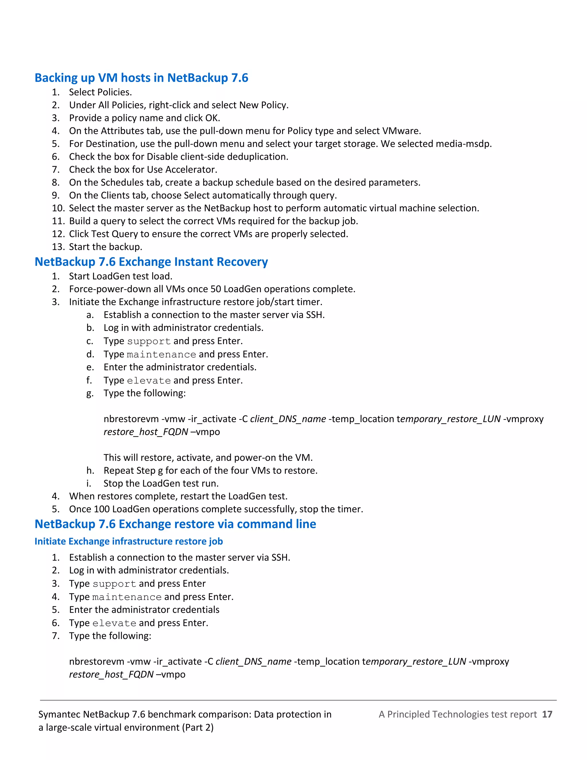 A Principled Technologies test report 17Symantec NetBackup 7.6 benchmark comparison: Data protection in
a large-scale virtual environment (Part 2)
Backing up VM hosts in NetBackup 7.6
1. Select Policies.
2. Under All Policies, right-click and select New Policy.
3. Provide a policy name and click OK.
4. On the Attributes tab, use the pull-down menu for Policy type and select VMware.
5. For Destination, use the pull-down menu and select your target storage. We selected media-msdp.
6. Check the box for Disable client-side deduplication.
7. Check the box for Use Accelerator.
8. On the Schedules tab, create a backup schedule based on the desired parameters.
9. On the Clients tab, choose Select automatically through query.
10. Select the master server as the NetBackup host to perform automatic virtual machine selection.
11. Build a query to select the correct VMs required for the backup job.
12. Click Test Query to ensure the correct VMs are properly selected.
13. Start the backup.
NetBackup 7.6 Exchange Instant Recovery
1. Start LoadGen test load.
2. Force-power-down all VMs once 50 LoadGen operations complete.
3. Initiate the Exchange infrastructure restore job/start timer.
a. Establish a connection to the master server via SSH.
b. Log in with administrator credentials.
c. Type support and press Enter.
d. Type maintenance and press Enter.
e. Enter the administrator credentials.
f. Type elevate and press Enter.
g. Type the following:
nbrestorevm -vmw -ir_activate -C client_DNS_name -temp_location temporary_restore_LUN -vmproxy
restore_host_FQDN –vmpo
This will restore, activate, and power-on the VM.
h. Repeat Step g for each of the four VMs to restore.
i. Stop the LoadGen test run.
4. When restores complete, restart the LoadGen test.
5. Once 100 LoadGen operations complete successfully, stop the timer.
NetBackup 7.6 Exchange restore via command line
Initiate Exchange infrastructure restore job
1. Establish a connection to the master server via SSH.
2. Log in with administrator credentials.
3. Type support and press Enter
4. Type maintenance and press Enter.
5. Enter the administrator credentials
6. Type elevate and press Enter.
7. Type the following:
nbrestorevm -vmw -ir_activate -C client_DNS_name -temp_location temporary_restore_LUN -vmproxy
restore_host_FQDN –vmpo
 