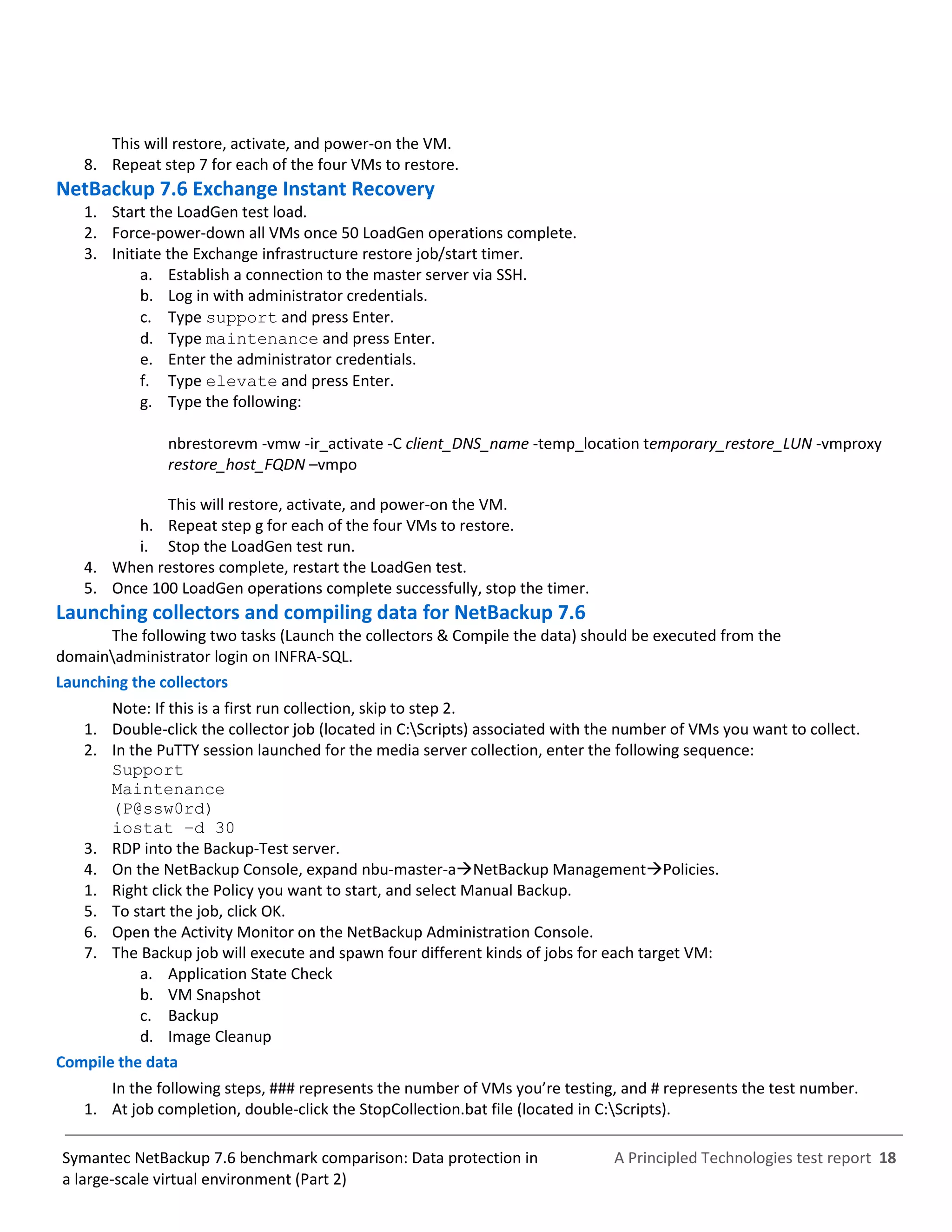 A Principled Technologies test report 18Symantec NetBackup 7.6 benchmark comparison: Data protection in
a large-scale virtual environment (Part 2)
This will restore, activate, and power-on the VM.
8. Repeat step 7 for each of the four VMs to restore.
NetBackup 7.6 Exchange Instant Recovery
1. Start the LoadGen test load.
2. Force-power-down all VMs once 50 LoadGen operations complete.
3. Initiate the Exchange infrastructure restore job/start timer.
a. Establish a connection to the master server via SSH.
b. Log in with administrator credentials.
c. Type support and press Enter.
d. Type maintenance and press Enter.
e. Enter the administrator credentials.
f. Type elevate and press Enter.
g. Type the following:
nbrestorevm -vmw -ir_activate -C client_DNS_name -temp_location temporary_restore_LUN -vmproxy
restore_host_FQDN –vmpo
This will restore, activate, and power-on the VM.
h. Repeat step g for each of the four VMs to restore.
i. Stop the LoadGen test run.
4. When restores complete, restart the LoadGen test.
5. Once 100 LoadGen operations complete successfully, stop the timer.
Launching collectors and compiling data for NetBackup 7.6
The following two tasks (Launch the collectors & Compile the data) should be executed from the
domainadministrator login on INFRA-SQL.
Launching the collectors
Note: If this is a first run collection, skip to step 2.
1. Double-click the collector job (located in C:Scripts) associated with the number of VMs you want to collect.
2. In the PuTTY session launched for the media server collection, enter the following sequence:
Support
Maintenance
(P@ssw0rd)
iostat –d 30
3. RDP into the Backup-Test server.
4. On the NetBackup Console, expand nbu-master-aNetBackup ManagementPolicies.
1. Right click the Policy you want to start, and select Manual Backup.
5. To start the job, click OK.
6. Open the Activity Monitor on the NetBackup Administration Console.
7. The Backup job will execute and spawn four different kinds of jobs for each target VM:
a. Application State Check
b. VM Snapshot
c. Backup
d. Image Cleanup
Compile the data
In the following steps, ### represents the number of VMs you’re testing, and # represents the test number.
1. At job completion, double-click the StopCollection.bat file (located in C:Scripts).
 
