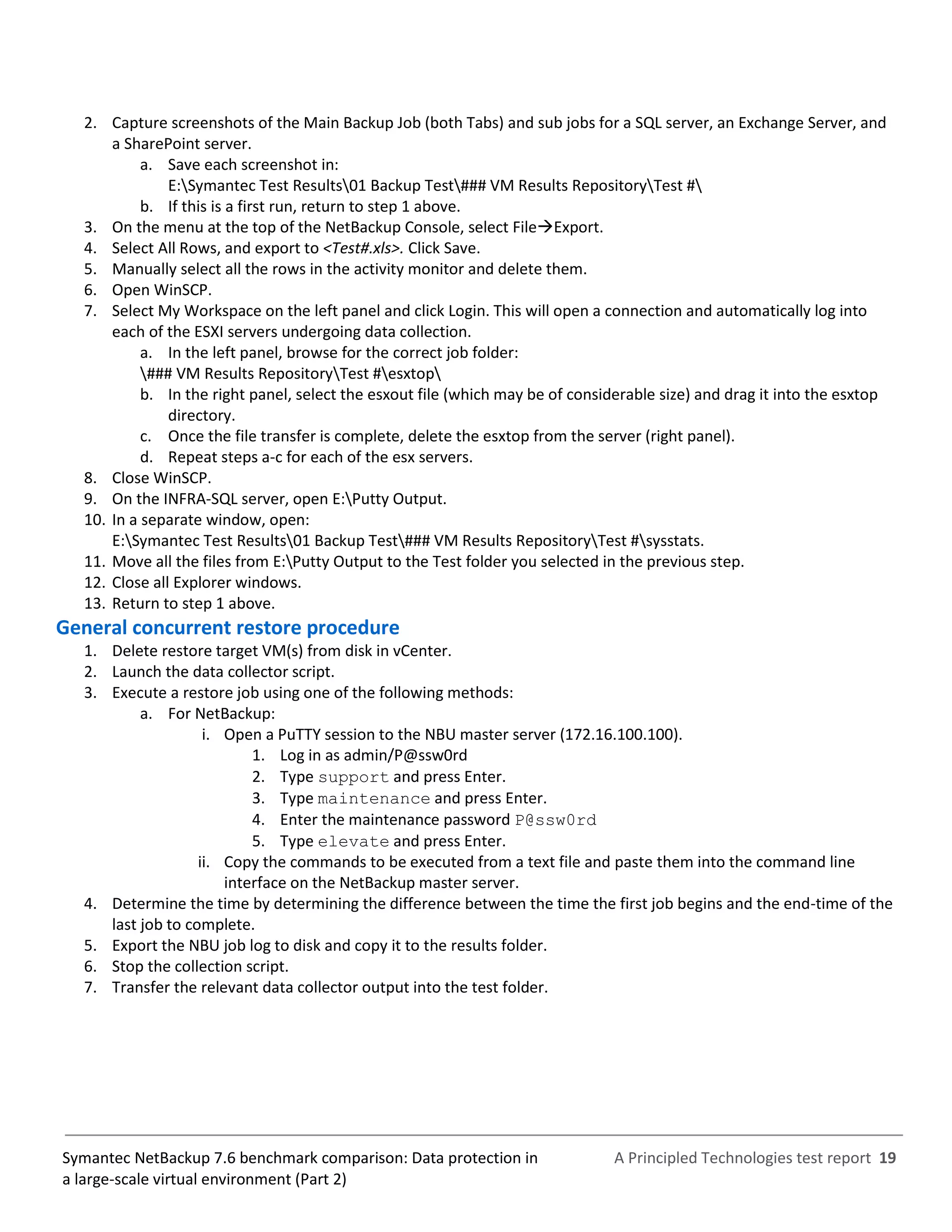 A Principled Technologies test report 19Symantec NetBackup 7.6 benchmark comparison: Data protection in
a large-scale virtual environment (Part 2)
2. Capture screenshots of the Main Backup Job (both Tabs) and sub jobs for a SQL server, an Exchange Server, and
a SharePoint server.
a. Save each screenshot in:
E:Symantec Test Results01 Backup Test### VM Results RepositoryTest #
b. If this is a first run, return to step 1 above.
3. On the menu at the top of the NetBackup Console, select FileExport.
4. Select All Rows, and export to <Test#.xls>. Click Save.
5. Manually select all the rows in the activity monitor and delete them.
6. Open WinSCP.
7. Select My Workspace on the left panel and click Login. This will open a connection and automatically log into
each of the ESXI servers undergoing data collection.
a. In the left panel, browse for the correct job folder:
### VM Results RepositoryTest #esxtop
b. In the right panel, select the esxout file (which may be of considerable size) and drag it into the esxtop
directory.
c. Once the file transfer is complete, delete the esxtop from the server (right panel).
d. Repeat steps a-c for each of the esx servers.
8. Close WinSCP.
9. On the INFRA-SQL server, open E:Putty Output.
10. In a separate window, open:
E:Symantec Test Results01 Backup Test### VM Results RepositoryTest #sysstats.
11. Move all the files from E:Putty Output to the Test folder you selected in the previous step.
12. Close all Explorer windows.
13. Return to step 1 above.
General concurrent restore procedure
1. Delete restore target VM(s) from disk in vCenter.
2. Launch the data collector script.
3. Execute a restore job using one of the following methods:
a. For NetBackup:
i. Open a PuTTY session to the NBU master server (172.16.100.100).
1. Log in as admin/P@ssw0rd
2. Type support and press Enter.
3. Type maintenance and press Enter.
4. Enter the maintenance password P@ssw0rd
5. Type elevate and press Enter.
ii. Copy the commands to be executed from a text file and paste them into the command line
interface on the NetBackup master server.
4. Determine the time by determining the difference between the time the first job begins and the end-time of the
last job to complete.
5. Export the NBU job log to disk and copy it to the results folder.
6. Stop the collection script.
7. Transfer the relevant data collector output into the test folder.
 