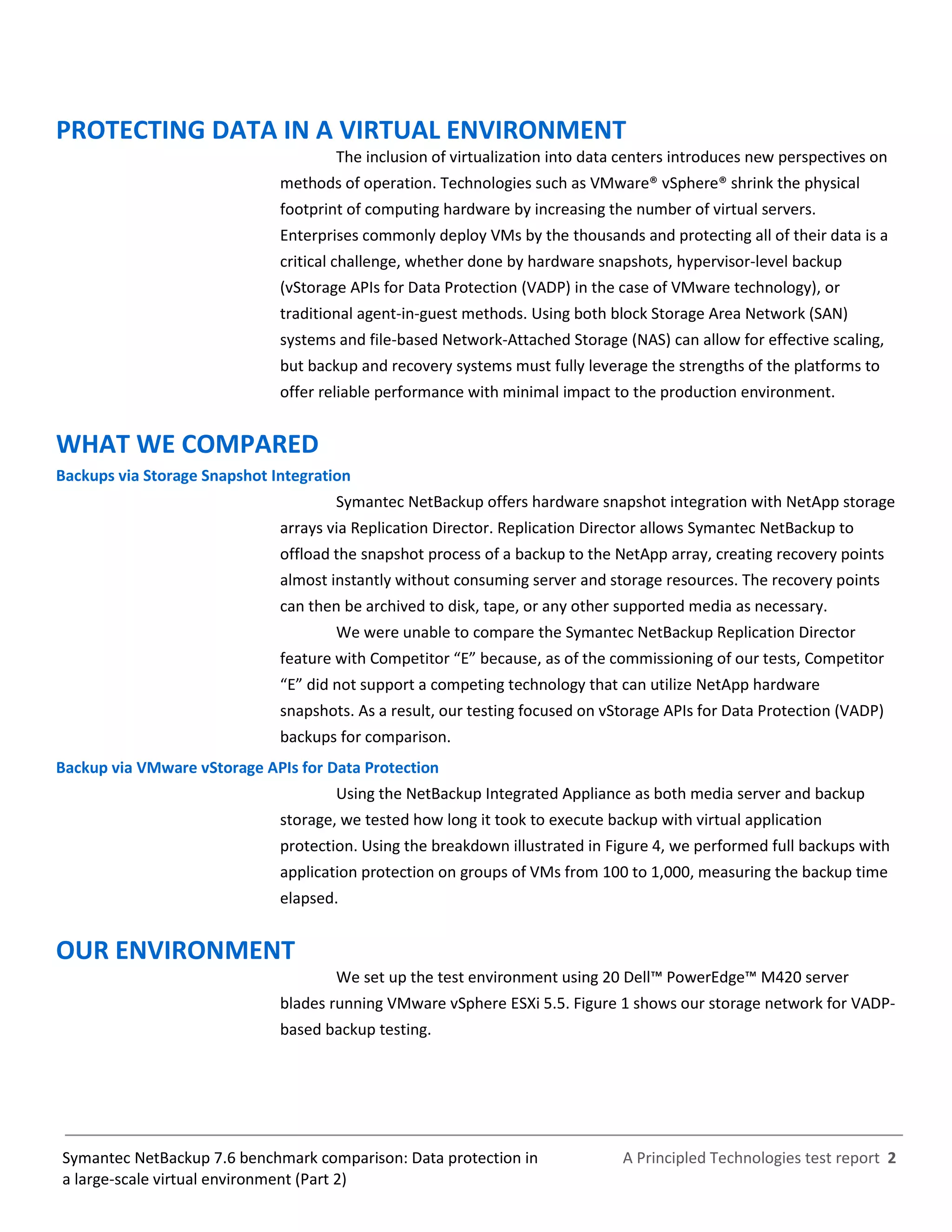 A Principled Technologies test report 2Symantec NetBackup 7.6 benchmark comparison: Data protection in
a large-scale virtual environment (Part 2)
PROTECTING DATA IN A VIRTUAL ENVIRONMENT
The inclusion of virtualization into data centers introduces new perspectives on
methods of operation. Technologies such as VMware® vSphere® shrink the physical
footprint of computing hardware by increasing the number of virtual servers.
Enterprises commonly deploy VMs by the thousands and protecting all of their data is a
critical challenge, whether done by hardware snapshots, hypervisor-level backup
(vStorage APIs for Data Protection (VADP) in the case of VMware technology), or
traditional agent-in-guest methods. Using both block Storage Area Network (SAN)
systems and file-based Network-Attached Storage (NAS) can allow for effective scaling,
but backup and recovery systems must fully leverage the strengths of the platforms to
offer reliable performance with minimal impact to the production environment.
WHAT WE COMPARED
Backups via Storage Snapshot Integration
Symantec NetBackup offers hardware snapshot integration with NetApp storage
arrays via Replication Director. Replication Director allows Symantec NetBackup to
offload the snapshot process of a backup to the NetApp array, creating recovery points
almost instantly without consuming server and storage resources. The recovery points
can then be archived to disk, tape, or any other supported media as necessary.
We were unable to compare the Symantec NetBackup Replication Director
feature with Competitor “E” because, as of the commissioning of our tests, Competitor
“E” did not support a competing technology that can utilize NetApp hardware
snapshots. As a result, our testing focused on vStorage APIs for Data Protection (VADP)
backups for comparison.
Backup via VMware vStorage APIs for Data Protection
Using the NetBackup Integrated Appliance as both media server and backup
storage, we tested how long it took to execute backup with virtual application
protection. Using the breakdown illustrated in Figure 4, we performed full backups with
application protection on groups of VMs from 100 to 1,000, measuring the backup time
elapsed.
OUR ENVIRONMENT
We set up the test environment using 20 Dell™ PowerEdge™ M420 server
blades running VMware vSphere ESXi 5.5. Figure 1 shows our storage network for VADP-
based backup testing.
 