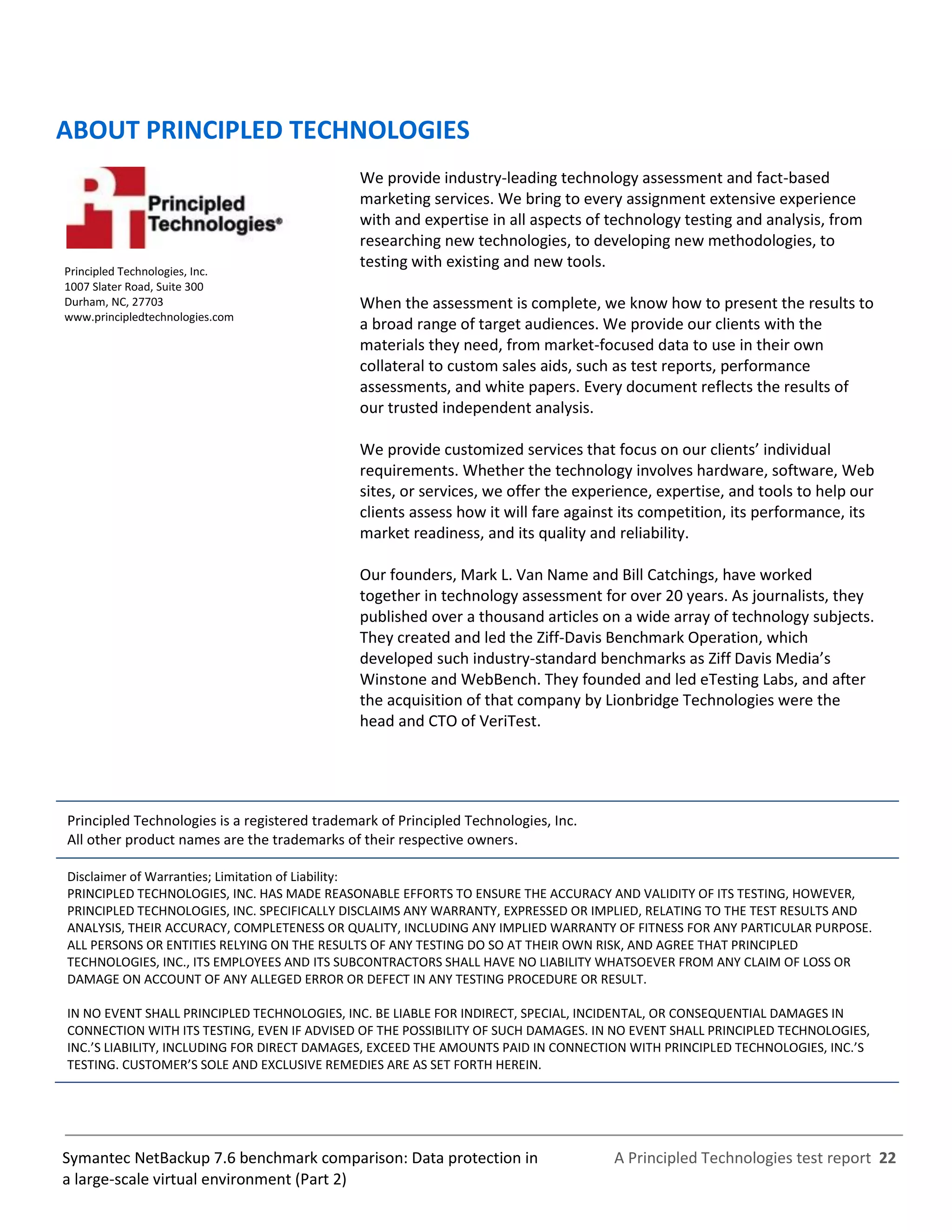 A Principled Technologies test report 22Symantec NetBackup 7.6 benchmark comparison: Data protection in
a large-scale virtual environment (Part 2)
ABOUT PRINCIPLED TECHNOLOGIES
Principled Technologies, Inc.
1007 Slater Road, Suite 300
Durham, NC, 27703
www.principledtechnologies.com
We provide industry-leading technology assessment and fact-based
marketing services. We bring to every assignment extensive experience
with and expertise in all aspects of technology testing and analysis, from
researching new technologies, to developing new methodologies, to
testing with existing and new tools.
When the assessment is complete, we know how to present the results to
a broad range of target audiences. We provide our clients with the
materials they need, from market-focused data to use in their own
collateral to custom sales aids, such as test reports, performance
assessments, and white papers. Every document reflects the results of
our trusted independent analysis.
We provide customized services that focus on our clients’ individual
requirements. Whether the technology involves hardware, software, Web
sites, or services, we offer the experience, expertise, and tools to help our
clients assess how it will fare against its competition, its performance, its
market readiness, and its quality and reliability.
Our founders, Mark L. Van Name and Bill Catchings, have worked
together in technology assessment for over 20 years. As journalists, they
published over a thousand articles on a wide array of technology subjects.
They created and led the Ziff-Davis Benchmark Operation, which
developed such industry-standard benchmarks as Ziff Davis Media’s
Winstone and WebBench. They founded and led eTesting Labs, and after
the acquisition of that company by Lionbridge Technologies were the
head and CTO of VeriTest.
Principled Technologies is a registered trademark of Principled Technologies, Inc.
All other product names are the trademarks of their respective owners.
Disclaimer of Warranties; Limitation of Liability:
PRINCIPLED TECHNOLOGIES, INC. HAS MADE REASONABLE EFFORTS TO ENSURE THE ACCURACY AND VALIDITY OF ITS TESTING, HOWEVER,
PRINCIPLED TECHNOLOGIES, INC. SPECIFICALLY DISCLAIMS ANY WARRANTY, EXPRESSED OR IMPLIED, RELATING TO THE TEST RESULTS AND
ANALYSIS, THEIR ACCURACY, COMPLETENESS OR QUALITY, INCLUDING ANY IMPLIED WARRANTY OF FITNESS FOR ANY PARTICULAR PURPOSE.
ALL PERSONS OR ENTITIES RELYING ON THE RESULTS OF ANY TESTING DO SO AT THEIR OWN RISK, AND AGREE THAT PRINCIPLED
TECHNOLOGIES, INC., ITS EMPLOYEES AND ITS SUBCONTRACTORS SHALL HAVE NO LIABILITY WHATSOEVER FROM ANY CLAIM OF LOSS OR
DAMAGE ON ACCOUNT OF ANY ALLEGED ERROR OR DEFECT IN ANY TESTING PROCEDURE OR RESULT.
IN NO EVENT SHALL PRINCIPLED TECHNOLOGIES, INC. BE LIABLE FOR INDIRECT, SPECIAL, INCIDENTAL, OR CONSEQUENTIAL DAMAGES IN
CONNECTION WITH ITS TESTING, EVEN IF ADVISED OF THE POSSIBILITY OF SUCH DAMAGES. IN NO EVENT SHALL PRINCIPLED TECHNOLOGIES,
INC.’S LIABILITY, INCLUDING FOR DIRECT DAMAGES, EXCEED THE AMOUNTS PAID IN CONNECTION WITH PRINCIPLED TECHNOLOGIES, INC.’S
TESTING. CUSTOMER’S SOLE AND EXCLUSIVE REMEDIES ARE AS SET FORTH HEREIN.
 