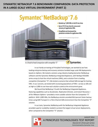 AUGUST 2014
A PRINCIPLED TECHNOLOGIES TEST REPORT
(Second of a three-part series)
Commissioned by Symantec Corp.
SYMANTEC NETBACKUP 7.6 BENCHMARK COMPARISON: DATA PROTECTION
IN A LARGE-SCALE VIRTUAL ENVIRONMENT (PART 2)
In our hands-on testing at Principled Technologies, we wanted to see how
leading enterprise backup and recovery solutions handled large-scale VM deployments
based on vSphere. We tested a solution using industry-leading Symantec NetBackup
software and the Symantec NetBackup Integrated Appliance, with NetApp FAS3200-
series arrays to host the virtual machines (VMs), and a solution from a leading
competitor (Competitor “E”). We tested a scenario that utilized SAN storage for hosting
VMs. In our scenario, we tested with increasing populations of VMs—as low as 100 and
as high as 1,000–to see how each solution scaled as the environment grew.
We found that NetBackup 7.6 with the NetBackup Integrated Appliance,
featuring capabilities such as Accelerator, Replication Director, and Instant Recovery—
all for VMware vSphere—provided a more scalable solution than the Competitor “E”
platform. With 1,000 VMs, the NetBackup solution provided 66.8 percent faster backup
times using SAN Transport in a Fibre Channel SAN environment than the Competitor “E”
solution.
In our tests, Symantec NetBackup with the NetBackup Integrated Appliance
provided superior scalability needed to protect the largest virtual server deployments,
when compared to the Competitor “E” solution.
 