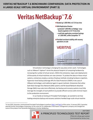 JULY 2015 (Revised)
A PRINCIPLED TECHNOLOGIES TEST REPORT
(Third of a three-part series)
Commissioned by Veritas Corp.
VERITAS NETBACKUP BENCHMARK COMPARISON: DATA PROTECTION IN A
LARGE-SCALE VIRTUAL ENVIRONMENT (PART 3)
Virtualization1
technology is changing the way data centers work. Technologies
such as VMware® vSphere® shrink the physical footprint of computing hardware by
increasing the number of virtual servers. Within the enterprise, large-scale deployments
of thousands of virtual machines are now common. To protect the data on these virtual
systems, enterprises employ a variety of backup methods including hardware snapshots,
hypervisor-level backup (vStorage APIs for Data Protection (VADP) in the case of
VMware technology), and traditional agent-in-guest methods. Enterprises that utilize
both block Storage Area Network (SAN) systems and file-based Network-Attached
Storage (NAS) may scale more effectively, but backup and recovery systems must fully
leverage the strengths of each platform to provide efficient service with minimal impact
to the production environment.
In our hands-on testing at Principled Technologies, we wanted to see how
leading enterprise backup and recovery solutions handled large-scale virtual machine
1
In July 2014, Symantec commissioned Principled Technologies to perform Part 1 and Part 2 of this series. In January 2015, Symantec
selected Veritas Technologies Corporation as the name for its independent information management company and changed the
name of the product from Symantec NetBackup to Veritas NetBackup.
 