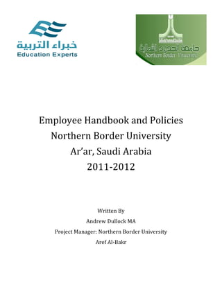                             	
  	
  	
  	
  	
  	
  	
  	
  	
  	
  	
  	
  	
  	
  	
  	
  	
  	
  	
  	
  	
  	
  	
  	
  	
  	
  	
  	
  	
  	
  	
  	
  	
  	
  	
  	
  	
  	
  	
  	
  	
  	
  	
  	
  	
  	
  	
  	
  	
  	
  	
  	
  	
  	
  	
  	
  	
  	
     	
  
                                                                                                                                                               	
  	
  	
  	
  	
  	
  	
  	
  	
  	
  	
  	
  
                                                                                                                                                               	
  

                                                                                                                                                               	
  
                                                                                                                                                               	
  

       	
  
              Employee	
  Handbook	
  and	
  Policies	
  
                 Northern	
  Border	
  University	
  
                          Ar’ar,	
  Saudi	
  Arabia	
  
                                                          2011-­‐2012	
  
                                                                                                                                                               	
  
                                                                                                                                                               	
  
                                                                                                                                                               	
  
                                                                                                      Written	
  By	
  
                                                        Andrew	
  Dullock	
  MA	
  
                  Project	
  Manager:	
  Northern	
  Border	
  University	
  
                                                                                               Aref	
  Al-­‐Bakr	
  

       	
  
                                                                                                                                                               	
  
 