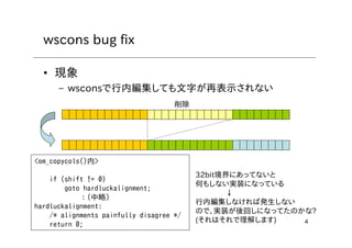 4
wscons bug fix
• 現象
– wsconsで行内編集しても文字が再表示されない
削除
<om_copycols()内>
if (shift != 0)
goto hardluckalignment;
：(中略)
hardluckalignment:
/* alignments painfully disagree */
return 0;
32bit境界にあってないと
何もしない実装になっている
↓
行内編集しなければ発生しない
ので、実装が後回しになってたのかな?
(それはそれで理解します)
 