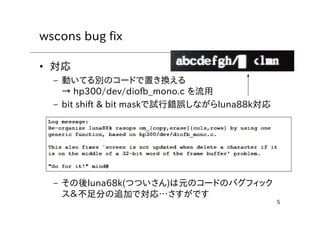 5
wscons bug fix
• 対応
– 動いてる別のコードで置き換える
→ hp300/dev/diofb_mono.c を流用
– bit shift & bit maskで試行錯誤しながらluna88k対応
– その後luna68k(つついさん)は元のコードのバグフィック
ス＆不足分の追加で対応…さすがです
 
