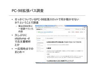 6
PC-98拡張バス調査
• せっかくついているPC-98拡張スロットで何か動かせない
か? ということで調査
– 実は2004年に
一部調べていた
内容
• 久しぶりに
objdump -d
で古文書解析
とか
• 一応現時点での
まとめ→
 
