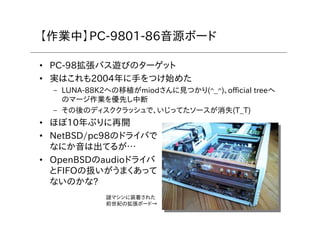7
【作業中】PC-9801-86音源ボード
• PC-98拡張バス遊びのターゲット
• 実はこれも2004年に手をつけ始めた
– LUNA-88K2への移植がmiodさんに見つかり(^_^)、official treeへ
のマージ作業を優先し中断
– その後のディスククラッシュで、いじってたソースが消失(T_T)
• ほぼ10年ぶりに再開
• NetBSD/pc98のドライバで
なにか音は出てるが…
• OpenBSDのaudioドライバ
とFIFOの扱いがうまくあって
ないのかな?
謎マシンに装着された
前世紀の拡張ボード→
 