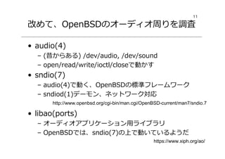 11
改めて、OpenBSDのオーディオ周りを調査
• audio(4)
– (昔からある) /dev/audio, /dev/sound
– open/read/write/ioctl/closeで動かす
• sndio(7)
– audio(4)で動く、OpenBSDの標準フレームワーク
– sndiod(1)デーモン、ネットワーク対応
• libao(ports)
– オーディオアプリケーション用ライブラリ
– OpenBSDでは、sndio(7)の上で動いているようだ
http://www.openbsd.org/cgi-bin/man.cgi/OpenBSD-current/man7/sndio.7
https://www.xiph.org/ao/
 