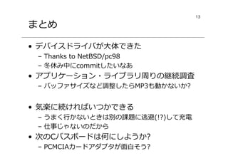 13
まとめ
• デバイスドライバが大体できた
– Thanks to NetBSD/pc98
– 冬休み中にcommitしたいなあ
• アプリケーション・ライブラリ周りの継続調査
– バッファサイズなど調整したらMP3も動かないか?
• 気楽に続ければいつかできる
– うまく⾏かないときは別の課題に逃避(!?)して充電
– 仕事じゃないのだから
• 次のCバスボードは何にしようか?
– PCMCIAカードアダプタが面白そう?
 
