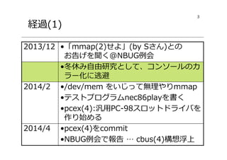 3
経過(1)
•pcex(4)をcommit
•NBUG例会で報告 … cbus(4)構想浮上
2014/4
•/dev/mem をいじって無理やりmmap
•テストプログラムnec86playを書く
•pcex(4):汎用PC-98スロットドライバを
作り始める
2014/2
•冬休み自由研究として、コンソールのカ
ラー化に逃避
•「mmap(2)せよ」(by Sさん)との
お告げを聞く@NBUG例会
2013/12
 