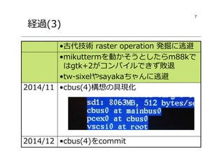 7
経過(3)
•cbus(4)をcommit2014/12
•cbus(4)構想の具現化2014/11
•mikuttermを動かそうとしたらm88kで
はgtk+2がコンパイルできず敗退
•tw-sixelやsayakaちゃんに逃避
•古代技術 raster operation 発掘に逃避
 