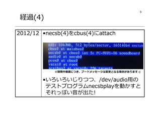 9
経過(4)
•necsb(4)をcbus(4)にattach
•いろいろいじりつつ、/dev/audio用の
テストプログラムnecsbplayを動かすと
それっぽい音が出た!
2012/12
※開発中画⾯につき、ブートメッセージは変更となる場合があります:-)
 