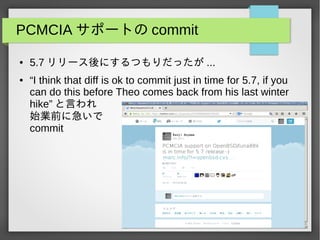 PCMCIA サポートの commit
● 5.7 リリース後にするつもりだったが ...
● “I think that diff is ok to commit just in time for 5.7, if you
can do this before Theo comes back from his last winter
hike” と言われ
始業前に急いで
commit
 