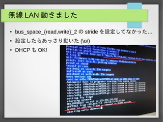 無線 LAN 動きました
● bus_space_{read,write}_2 の stride …を設定してなかった
● 設定したらあっさり動いた (o/)
● DHCP も OK!
 