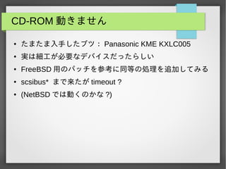 CD-ROM 動きません
● たまたま入手したブツ： Panasonic KME KXLC005
● 実は細工が必要なデバイスだったらしい
● FreeBSD 用のパッチを参考に同等の処理を追加してみる
● scsibus* まで来たが timeout ?
● (NetBSD では動くのかな ?)
 