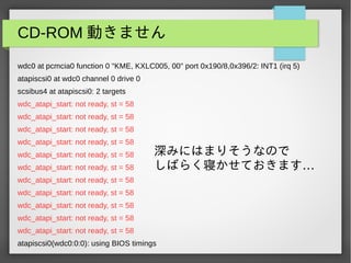 CD-ROM 動きません
wdc0 at pcmcia0 function 0 "KME, KXLC005, 00" port 0x190/8,0x396/2: INT1 (irq 5)
atapiscsi0 at wdc0 channel 0 drive 0
scsibus4 at atapiscsi0: 2 targets
wdc_atapi_start: not ready, st = 58
wdc_atapi_start: not ready, st = 58
wdc_atapi_start: not ready, st = 58
wdc_atapi_start: not ready, st = 58
wdc_atapi_start: not ready, st = 58
wdc_atapi_start: not ready, st = 58
wdc_atapi_start: not ready, st = 58
wdc_atapi_start: not ready, st = 58
wdc_atapi_start: not ready, st = 58
wdc_atapi_start: not ready, st = 58
wdc_atapi_start: not ready, st = 58
atapiscsi0(wdc0:0:0): using BIOS timings
深みにはまりそうなので
…しばらく寝かせておきます
 