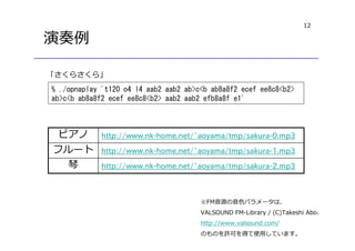 12
演奏例
% ./opnaplay 't120 o4 l4 aab2 aab2 ab>c<b ab8a8f2 ecef ee8c8<b2>
ab>c<b ab8a8f2 ecef ee8c8<b2> aab2 aab2 efb8a8f e1'
※FM音源の音色パラメータは、
VALSOUND FM-Library / (C)Takeshi Abo.
http://www.valsound.com/
のものを許可を得て使用しています。
http://www.nk-home.net/~aoyama/tmp/sakura-2.mp3琴
http://www.nk-home.net/~aoyama/tmp/sakura-1.mp3フルート
http://www.nk-home.net/~aoyama/tmp/sakura-0.mp3ピアノ
「さくらさくら」
 
