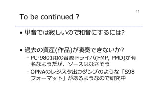 13
To be continued ?
• 単音では寂しいので和音にするには?
• 過去の資産(作品)が演奏できないか?
– PC-9801用の音源ドライバ(FMP, PMD)が有
名なようだが、ソースはなさそう
– OPNAのレジスタ出⼒ダンプのような「S98
フォーマット」があるようなので研究中
 