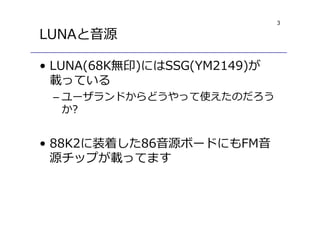 3
LUNAと音源
• LUNA(68K無印)にはSSG(YM2149)が
載っている
– ユーザランドからどうやって使えたのだろう
か?
• 88K2に装着した86音源ボードにもFM音
源チップが載ってます
 