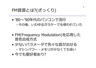 4
FM音源とは?(ざっくり)
• ’80〜’90年代のパソコンで流⾏
– その後、いわゆるガラケーでも使われていた
• FM(Frequency Modulation)を応用した
音色合成方式
• 少ないパラメータで色々な音が出せる
– マシンパワー・メモリが少なくても良い
• 今でも愛好者あり?
 