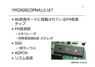 5
YM2608(OPNA)とは?
• 86音源ボードに搭載されているFM音源
チップ
• FM音源部
– 4オペレータ
– 同時発音数6音 ステレオ
• SSG
– 3音モノラル
• ADPCM
• リズム音源
画像出典: Wikipedia
 