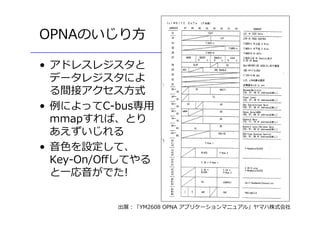 6
OPNAのいじり方
• アドレスレジスタと
データレジスタによ
る間接アクセス方式
• 例によってC-bus専用
mmapすれば、とり
あえずいじれる
• 音色を設定して、
Key-On/Offしてやる
と一応音がでた!
出展：「YM2608 OPNA アプリケーションマニュアル」ヤマハ株式会社
 