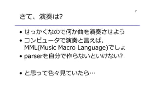 7
さて、演奏は?
• せっかくなので何か曲を演奏させよう
• コンピュータで演奏と言えば、
MML(Music Macro Language)でしょ
• parserを自分で作らないといけない?
• と思って色々⾒ていたら…
 