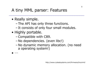 9
A tiny MML parser: Features
• Really simple.
– The API has only three functions.
– It consists of only four small modules.
• Highly portable.
– Compatible with C89.
– No dependencies. (even libc!)
– No dynamic memory allocation. (no need
a operating system!)
• …
http://www.cubeatsystems.com/firmware/tinymml/
 