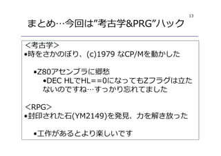 13
まとめ…今回は”考古学&PRG”ハック
＜考古学＞
•時をさかのぼり、(c)1979 なCP/Mを動かした
•Z80アセンブラに郷愁
•DEC HLでHL==0になってもZフラグは⽴た
ないのですね…すっかり忘れてました
＜RPG＞
•封印された石(YM2149)を発⾒、⼒を解き放った
•⼯作があるとより楽しいです
 