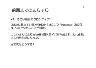 2
前回までのあらすじ
XP、そこは最後のフロンティア…
LUNAに載っているXP(HD647180 I/O Processor, Z80互
換)へのアクセス方法が判明。
つついさんによりluna68k用ドライバが作成され、luna88k
でも利用可能になった。
さて次はどうする?
 