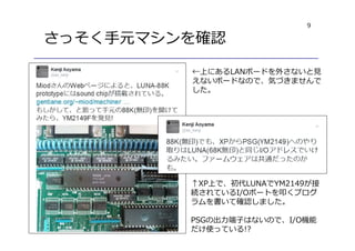 9
さっそく手元マシンを確認
↑XP上で、初代LUNAでYM2149が接
続されているI/Oポートを叩くプログ
ラムを書いて確認しました。
PSGの出⼒端⼦はないので、I/O機能
だけ使っている!?
←上にあるLANボードを外さないと⾒
えないボードなので、気づきませんで
した。
 