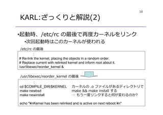 10
KARL:ざっくりと解説(2)
•起動時、/etc/rc の最後で再度カーネルをリンク
•次回起動時はこのカーネルが使われる
:
# Re-link the kernel, placing the objects in a random order.
# Replace current with relinked kernel and inform root about it.
/usr/libexec/reorder_kernel &
:
cd $COMPILE_DIR/$KERNEL
make newbsd
make newinstall
echo "¥nKernel has been relinked and is active on next reboot.¥n"
/usr/libexec/reorder_kernel の最後
/etc/rc の最後
カーネルの .o ファイルがあるディレクトリで
make && make install する
… もう一度リンクすると何が変わるのか?
 