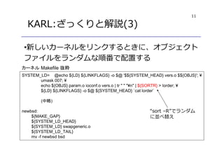 11
KARL:ざっくりと解説(3)
•新しいカーネルをリンクするときに、オブジェクト
ファイルをランダムな順番で配置する
SYSTEM_LD= @echo ${LD} ${LINKFLAGS} -o $@ '$${SYSTEM_HEAD} vers.o $${OBJS}'; ¥
umask 007; ¥
echo ${OBJS} param.o ioconf.o vers.o | tr " " "¥n" | ${SORTR} > lorder; ¥
${LD} ${LINKFLAGS} -o $@ ${SYSTEM_HEAD} `cat lorder`
(中略)
newbsd:
${MAKE_GAP}
${SYSTEM_LD_HEAD}
${SYSTEM_LD} swapgeneric.o
${SYSTEM_LD_TAIL}
mv -f newbsd bsd
カーネル Makefile 抜粋
“sort –R”でランダム
に並べ替え
 