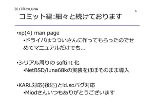 6
コミット編:細々と続けております
•xp(4) man page
•ドライバはつついさんに作ってもらったのでせ
めてマニュアルだけでも…
•シリアル周りの softint 化
•NetBSD/luna68kの実装をほぼそのまま導入
•KARL対応(後述)とld.soバグ対応
•Miodさんいつもありがとうございます
2017年のLUNA
 