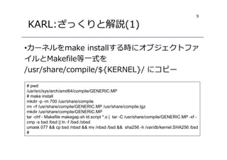 9
KARL:ざっくりと解説(1)
•カーネルをmake installする時にオブジェクトファ
イルとMakefile等一式を
/usr/share/compile/${KERNEL}/ にコピー
# pwd
/usr/src/sys/arch/amd64/compile/GENERIC.MP
# make install
mkdir -p -m 700 /usr/share/compile
rm -rf /usr/share/compile/GENERIC.MP /usr/share/compile.tgz
mkdir /usr/share/compile/GENERIC.MP
tar -chf - Makefile makegap.sh ld.script *.o | tar -C /usr/share/compile/GENERIC.MP -xf -
cmp -s bsd /bsd || ln -f /bsd /obsd
umask 077 && cp bsd /nbsd && mv /nbsd /bsd && sha256 -h /var/db/kernel.SHA256 /bsd
#
 