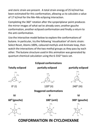 and steric strain are present. A total strain energy of 25 kJ/mol has
been estimated for this conformation, allowing us to calculate a value
of 17 kJ/mol for the Me–Me eclipsing interaction.
Completing the 360° rotation after the synperiplanar point produces
the mirror images of what we've already seen; another gauche
conformation, another eclipsed conformation and finally a return to
the anti conformation.
Use the interactive model below to explore the conformations of
butane. In particular, try the following 'visualisation' of steric strain:
Select Reset, Atoms 100%, coloured methyls and Animate loop, then
watch the interactions of the two methyl groups as they pass by each
other. The butane structure used in this animation was generated by
quantum chemical calculation using the 6-31G* basis set.
Eclipsed conformations
Totally eclipsed partially eclipsed partially eclipsed
0o (I) 120O (II) 240O (III)
Staggered conformations
IV V VI
60O (gouche) 180o (anti) 300o (gouche)
CONFORMATION IN CYCLOHEXANE
 