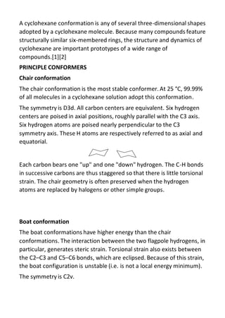 A cyclohexane conformation is any of several three-dimensional shapes
adopted by a cyclohexane molecule. Because many compounds feature
structurally similar six-membered rings, the structure and dynamics of
cyclohexane are important prototypes of a wide range of
compounds.[1][2]
PRINCIPLE CONFORMERS
Chair conformation
The chair conformation is the most stable conformer. At 25 °C, 99.99%
of all molecules in a cyclohexane solution adopt this conformation.
The symmetry is D3d. All carbon centers are equivalent. Six hydrogen
centers are poised in axial positions, roughly parallel with the C3 axis.
Six hydrogen atoms are poised nearly perpendicular to the C3
symmetry axis. These H atoms are respectively referred to as axial and
equatorial.
Each carbon bears one "up" and one "down" hydrogen. The C-H bonds
in successive carbons are thus staggered so that there is little torsional
strain. The chair geometry is often preserved when the hydrogen
atoms are replaced by halogens or other simple groups.
Boat conformation
The boat conformations have higher energy than the chair
conformations. The interaction between the two flagpole hydrogens, in
particular, generates steric strain. Torsional strain also exists between
the C2–C3 and C5–C6 bonds, which are eclipsed. Because of this strain,
the boat configuration is unstable (i.e. is not a local energy minimum).
The symmetry is C2v.
 