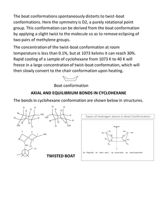The boat conformations spontaneously distorts to twist-boat
conformations. Here the symmetry is D2, a purely rotational point
group. This conformation can be derived from the boat conformation
by applying a slight twist to the molecule so as to remove eclipsing of
two pairs of methylene groups.
The concentration of the twist-boat conformation at room
temperature is less than 0.1%, but at 1073 kelvins it can reach 30%.
Rapid cooling of a sample of cyclohexane from 1073 K to 40 K will
freeze in a large concentration of twist-boat conformation, which will
then slowly convert to the chair conformation upon heating.
Boat conformation
AXIAL AND EQUILIBRIUM BONDS IN CYCLOHEXANE
The bonds in cyclohexane conformation are shown below in structures.
TWISTED BOAT
 